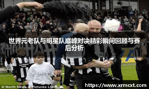 世界元老队与明星队巅峰对决精彩瞬间回顾与赛后分析
